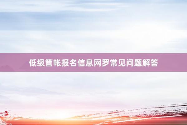 低级管帐报名信息网罗常见问题解答