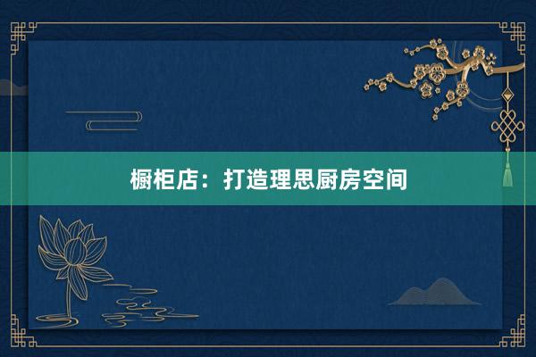橱柜店：打造理思厨房空间