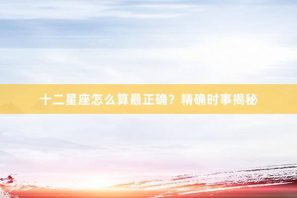 十二星座怎么算最正确？精确时事揭秘