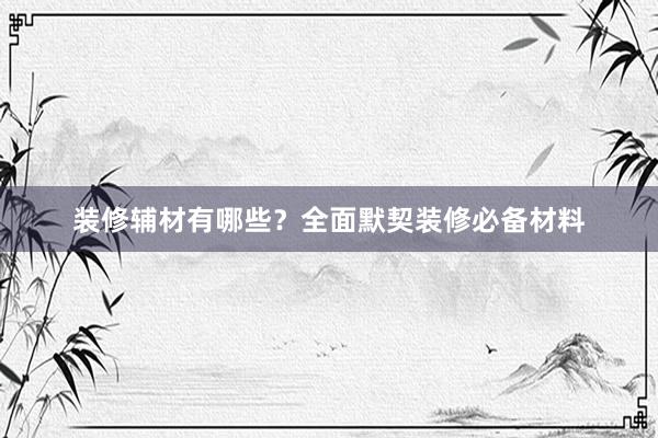 装修辅材有哪些？全面默契装修必备材料
