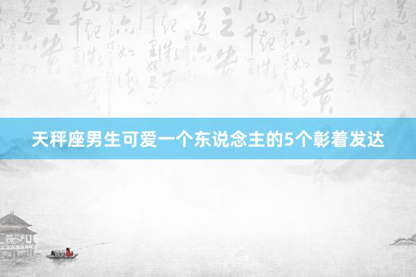 天秤座男生可爱一个东说念主的5个彰着发达