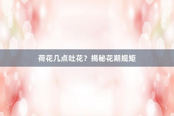 荷花几点吐花？揭秘花期规矩